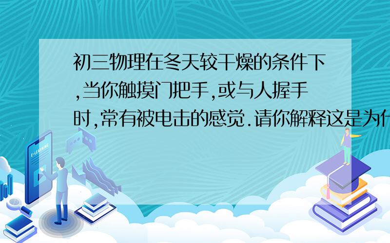 初三物理在冬天较干燥的条件下,当你触摸门把手,或与人握手时,常有被电击的感觉.请你解释这是为什么.