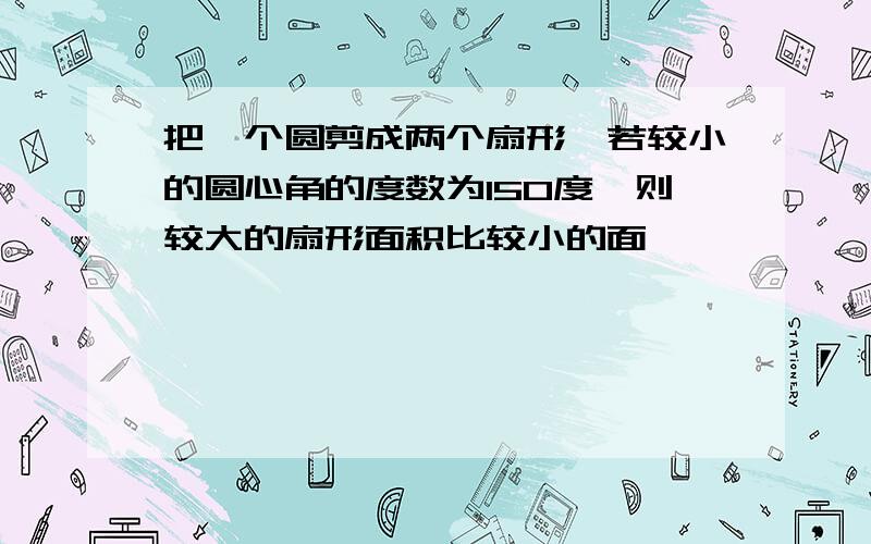 把一个圆剪成两个扇形,若较小的圆心角的度数为150度,则较大的扇形面积比较小的面