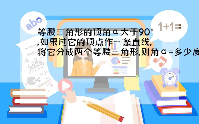 等腰三角形的顶角α大于90°,如果过它的顶点作一条直线,将它分成两个等腰三角形,则角α=多少度