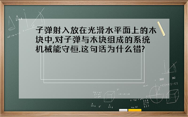 子弹射入放在光滑水平面上的木块中,对子弹与木块组成的系统机械能守恒.这句话为什么错?