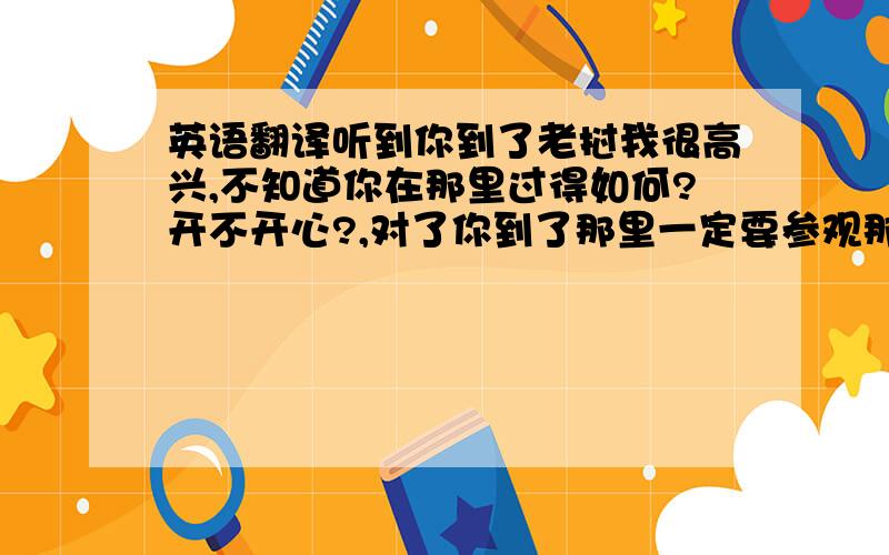 英语翻译听到你到了老挝我很高兴,不知道你在那里过得如何?开不开心?,对了你到了那里一定要参观那儿的特殊建筑,因为它太美丽