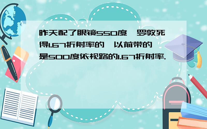 昨天配了眼镜550度,罗敦死得1.67折射率的,以前带的是500度依视路的1.67折射率.