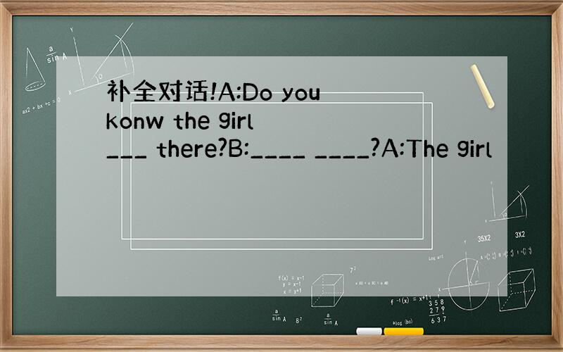 补全对话!A:Do you konw the girl ___ there?B:____ ____?A:The girl