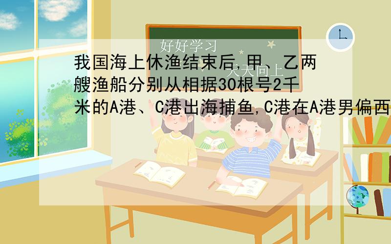 我国海上休渔结束后,甲、乙两艘渔船分别从相据30根号2千米的A港、C港出海捕鱼,C港在A港男偏西6