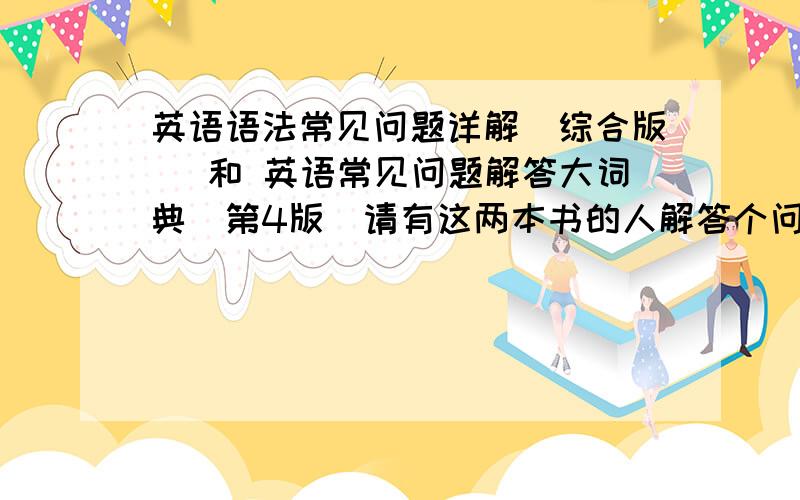 英语语法常见问题详解（综合版） 和 英语常见问题解答大词典（第4版）请有这两本书的人解答个问题谢谢了~