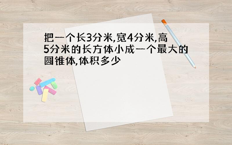 把一个长3分米,宽4分米,高5分米的长方体小成一个最大的圆锥体,体积多少