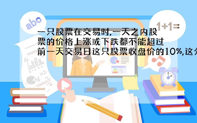 一只股票在交易时,一天之内股票的价格上涨或下跌都不能超过前一天交易日这只股票收盘价的10%,这分别称为涨停或跌停,一只股