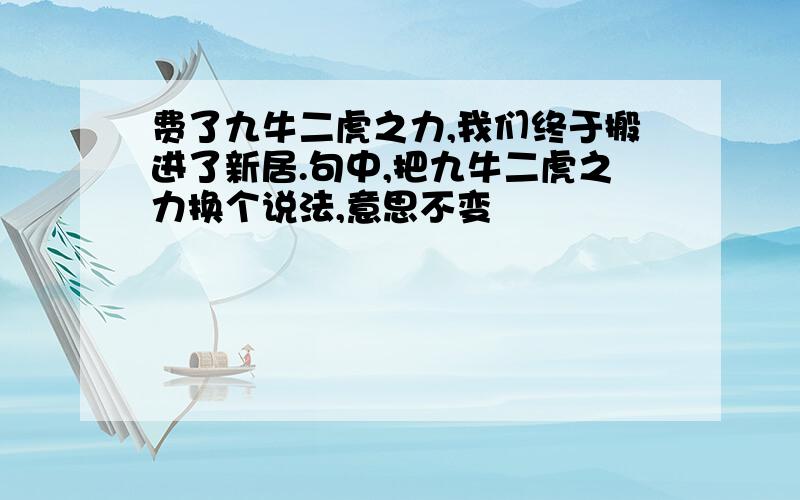 费了九牛二虎之力,我们终于搬进了新居.句中,把九牛二虎之力换个说法,意思不变