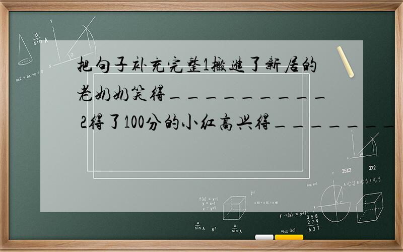 把句子补充完整1搬进了新居的老奶奶笑得_________ 2得了100分的小红高兴得_______ 3听了红军长征的故事