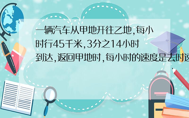 一辆汽车从甲地开往乙地,每小时行45千米,3分之14小时到达,返回甲地时,每小时的速度是去时速度的