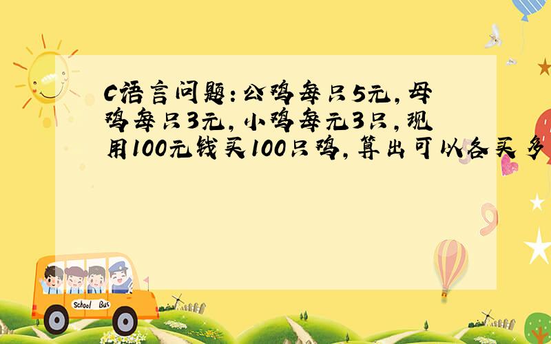 C语言问题：公鸡每只5元,母鸡每只3元,小鸡每元3只,现用100元钱买100只鸡,算出可以各买多少只鸡