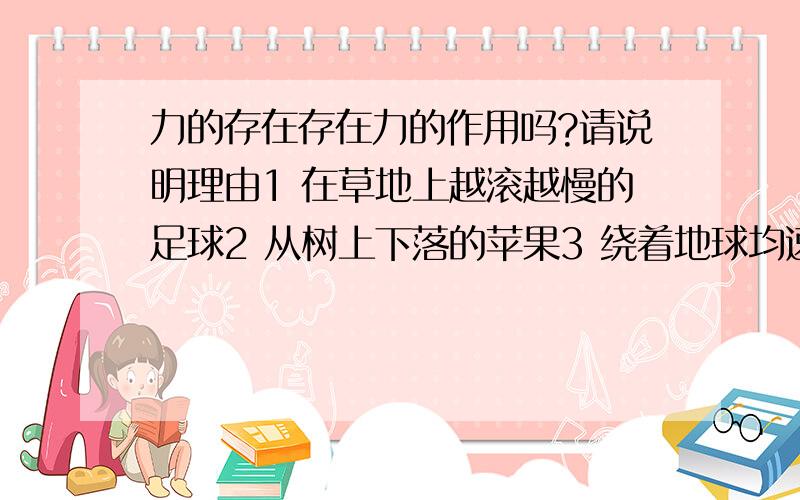 力的存在存在力的作用吗?请说明理由1 在草地上越滚越慢的足球2 从树上下落的苹果3 绕着地球均速飞行的人造地球卫星