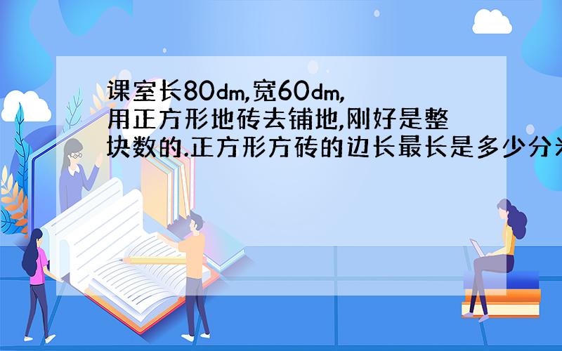 课室长80dm,宽60dm,用正方形地砖去铺地,刚好是整块数的.正方形方砖的边长最长是多少分米?一共需要