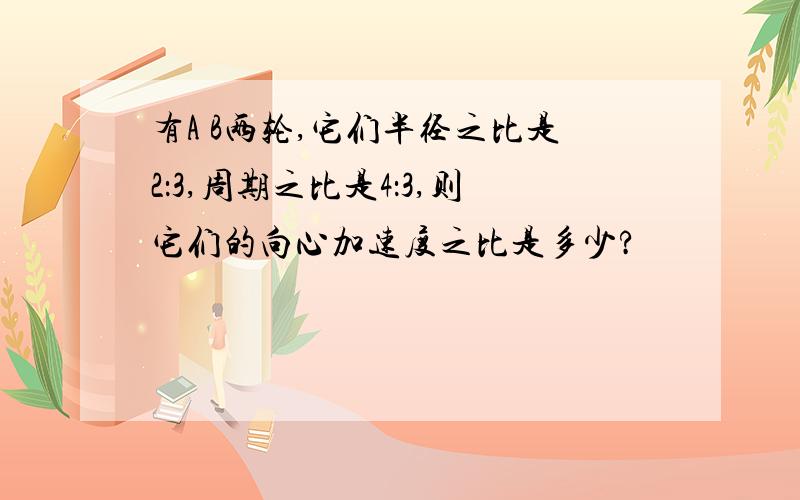 有A B两轮,它们半径之比是2：3,周期之比是4：3,则它们的向心加速度之比是多少?