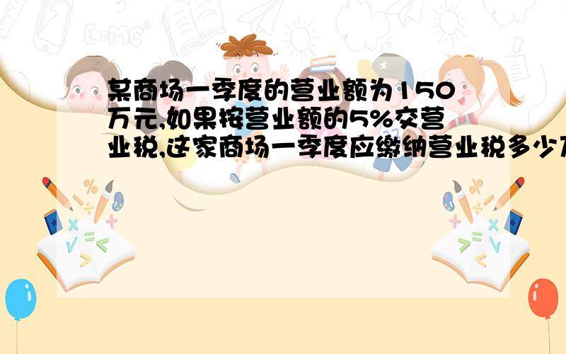 某商场一季度的营业额为150万元,如果按营业额的5%交营业税,这家商场一季度应缴纳营业税多少万元