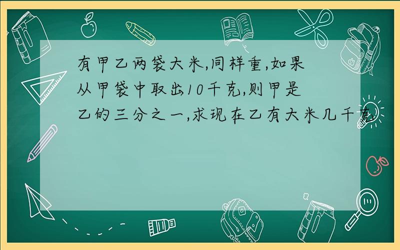 有甲乙两袋大米,同样重,如果从甲袋中取出10千克,则甲是乙的三分之一,求现在乙有大米几千克