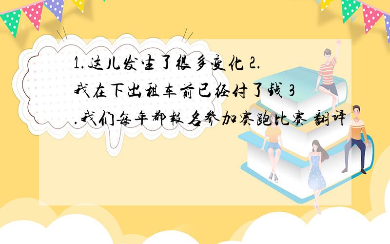 1.这儿发生了很多变化 2.我在下出租车前已经付了钱 3.我们每年都报名参加赛跑比赛 翻译