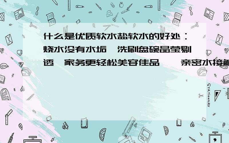 什么是优质软水盐软水的好处：烧水没有水垢,洗刷盘碗晶莹剔透,家务更轻松美容佳品——亲密水接触体验丝般柔滑的感觉,皮肤更细