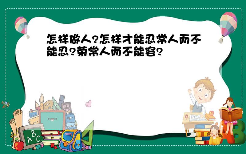 怎样做人?怎样才能忍常人而不能忍?荣常人而不能容?