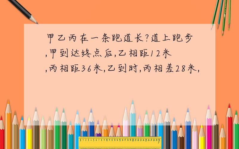 甲乙丙在一条跑道长?道上跑步,甲到达终点后,乙相距12米,丙相距36米,乙到时,丙相差28米,