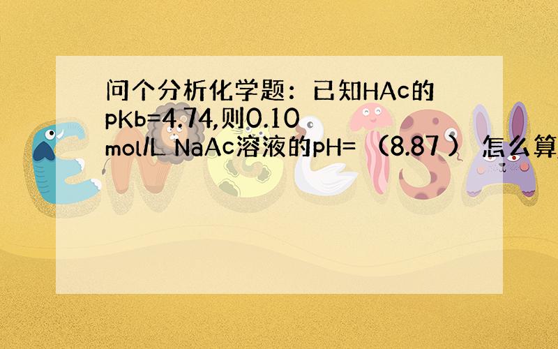 问个分析化学题：已知HAc的pKb=4.74,则0.10mol/L NaAc溶液的pH= （8.87 ） 怎么算,