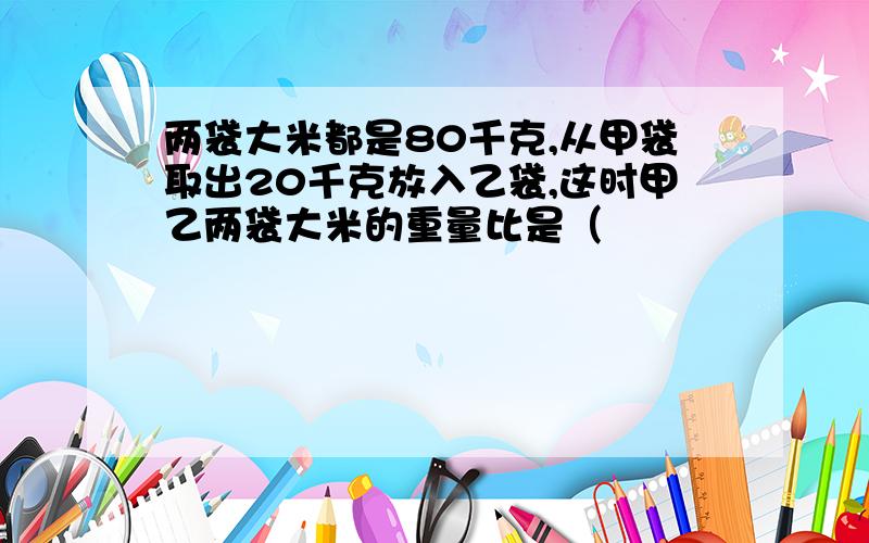 两袋大米都是80千克,从甲袋取出20千克放入乙袋,这时甲乙两袋大米的重量比是（