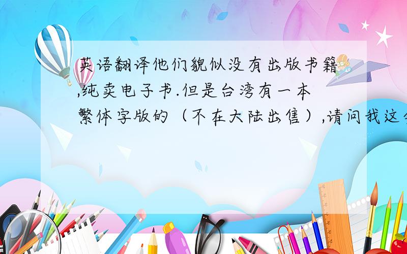 英语翻译他们貌似没有出版书籍,纯卖电子书.但是台湾有一本繁体字版的（不在大陆出售）,请问我这会不会和它有冲突?另外这版权