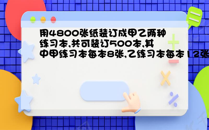 用4800张纸装订成甲乙两种练习本,共可装订500本,其中甲练习本每本8张,乙练习本每本12张,问甲乙练习本