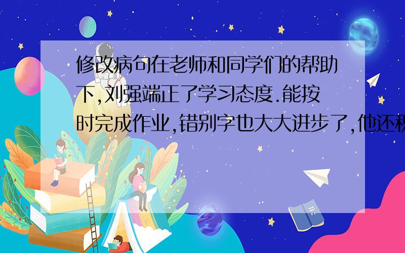 修改病句在老师和同学们的帮助下,刘强端正了学习态度.能按时完成作业,错别字也大大进步了,他还积极参加文愉活动,在全校师生