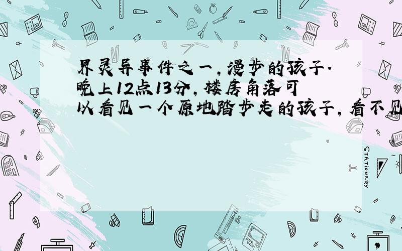 界灵异事件之一,漫步的孩子.晚上12点13分,楼房角落可以看见一个原地踏步走的孩子,看不见他的脸,如果没将这消息传5个帖