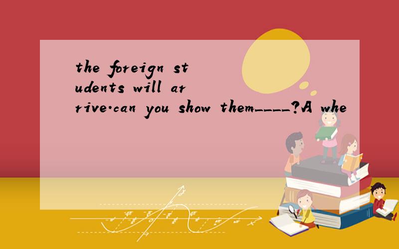 the foreign students will arrive.can you show them____?A whe