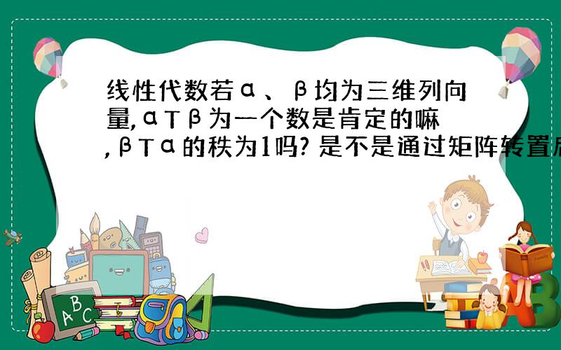 线性代数若α、β均为三维列向量,αTβ为一个数是肯定的嘛,βTα的秩为1吗? 是不是通过矩阵转置后秩不变来判断的喃?谢谢