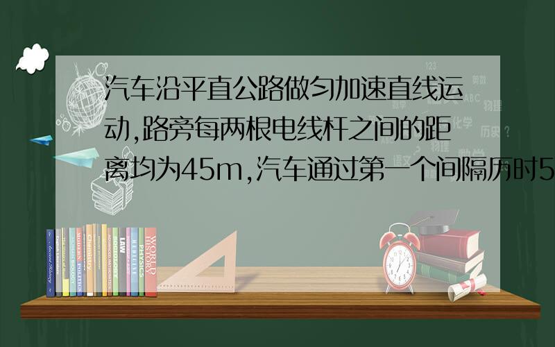 汽车沿平直公路做匀加速直线运动,路旁每两根电线杆之间的距离均为45m,汽车通过第一个间隔历时5s