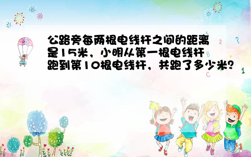 公路旁每两根电线杆之间的距离是15米，小明从第一根电线杆跑到第10根电线杆，共跑了多少米？