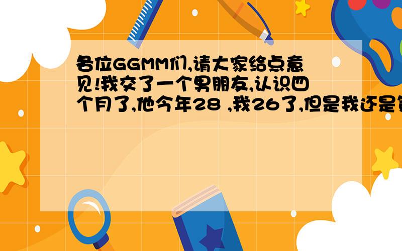 各位GGMM们,请大家给点意见!我交了一个男朋友,认识四个月了,他今年28 ,我26了,但是我还是第一次谈恋爱,我们也是