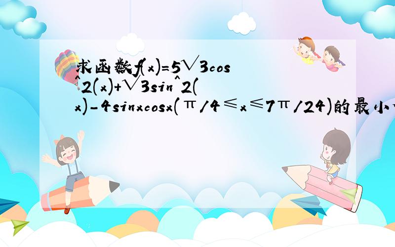 求函数f(x)=5√3cos^2(x)+√3sin^2(x)-4sinxcosx(π/4≤x≤7π/24)的最小值,并求