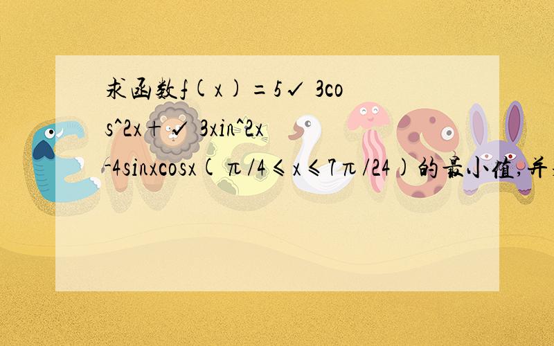 求函数f(x)=5√ 3cos^2x+√ 3xin^2x-4sinxcosx(π/4≤x≤7π/24)的最小值,并求其单