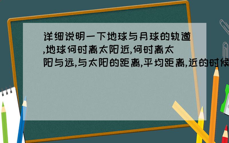 详细说明一下地球与月球的轨道,地球何时离太阳近,何时离太阳与远,与太阳的距离,平均距离,近的时候的距离,远的时候的距离,