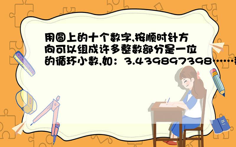 用圆上的十个数字,按顺时针方向可以组成许多整数部分是一位的循环小数,如：3.439897398……那么这些数中最大的是（