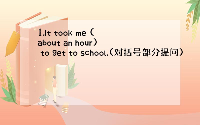 1.It took me (about an hour) to get to school.(对括号部分提问)