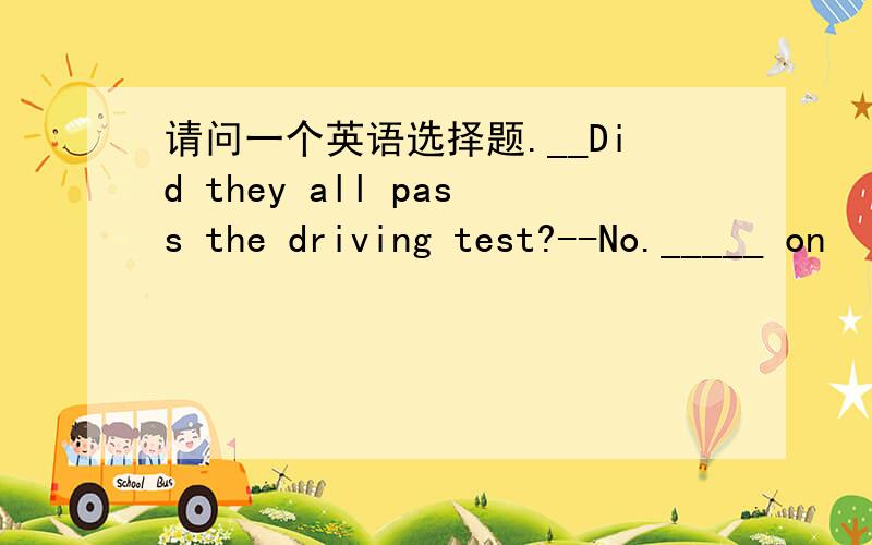 请问一个英语选择题.__Did they all pass the driving test?--No._____ on