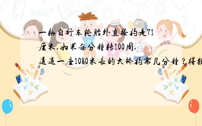 一辆自行车轮胎外直径约是71厘米,如果每分钟转100周,通过一座1080米长的大桥约需几分钟 ?得数保留整数