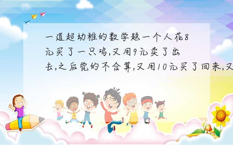 一道超幼稚的数学题一个人花8元买了一只鸡,又用9元卖了出去,之后觉的不合算,又用10元买了回来,又用11元卖了出去赚了多