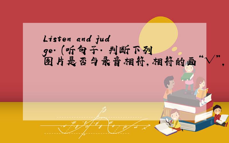 Listen and judge. (听句子. 判断下列图片是否与录音相符，相符的画“√”，不符的1画“×”)