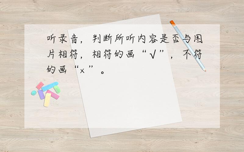 听录音，判断所听内容是否与图片相符，相符的画“√”，不符的画“×”。