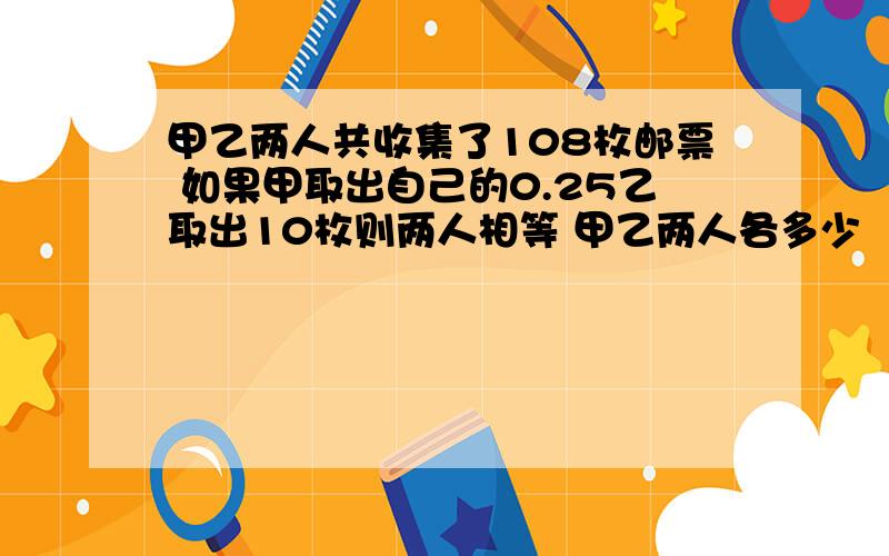 甲乙两人共收集了108枚邮票 如果甲取出自己的0.25乙取出10枚则两人相等 甲乙两人各多少