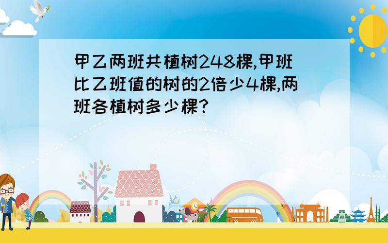 甲乙两班共植树248棵,甲班比乙班值的树的2倍少4棵,两班各植树多少棵?