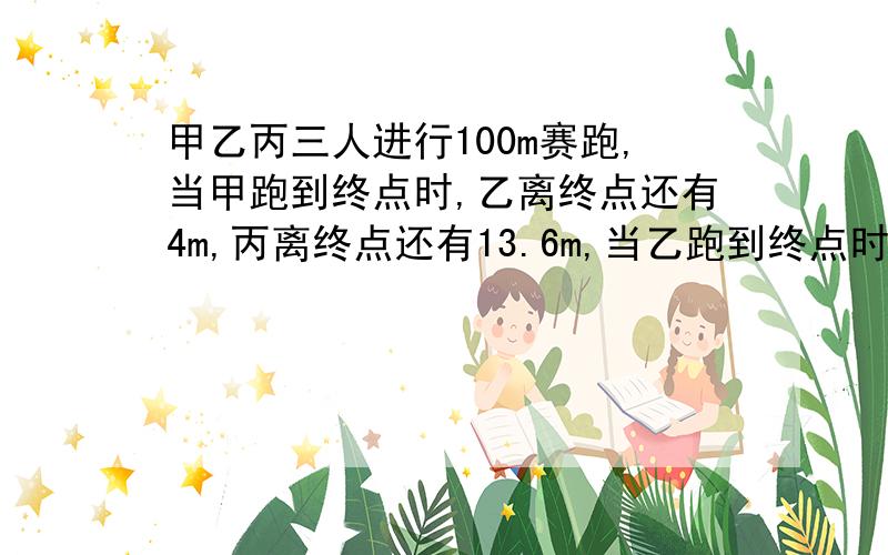 甲乙丙三人进行100m赛跑,当甲跑到终点时,乙离终点还有4m,丙离终点还有13.6m,当乙跑到终点时,丙离终