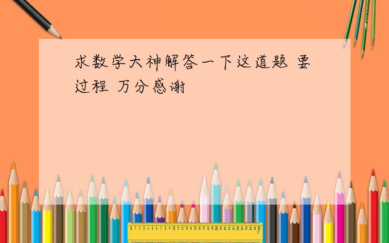 求数学大神解答一下这道题 要过程 万分感谢