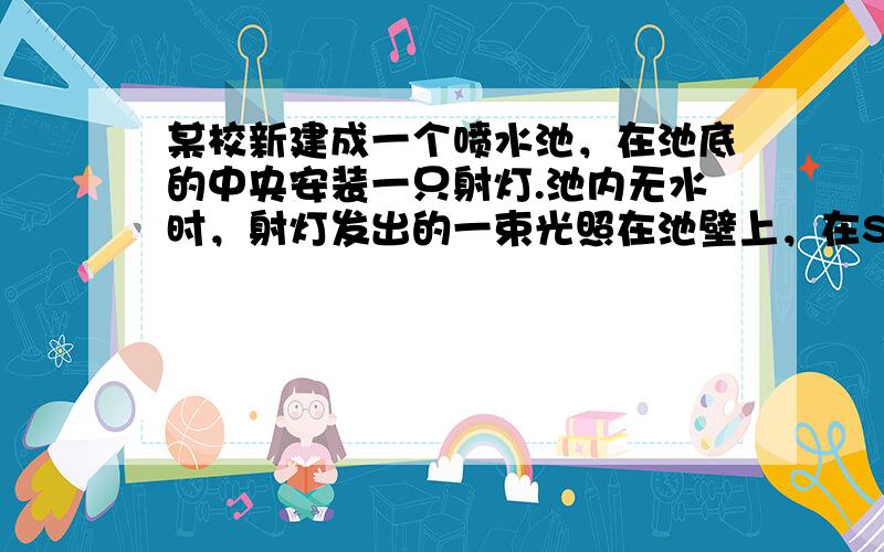 某校新建成一个喷水池，在池底的中央安装一只射灯.池内无水时，射灯发出的一束光照在池壁上，在S点形成一个亮斑，如图所示.现